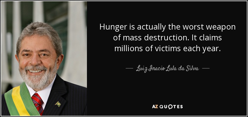 Hunger is actually the worst weapon of mass destruction. It claims millions of victims each year. - Luiz Inacio Lula da Silva