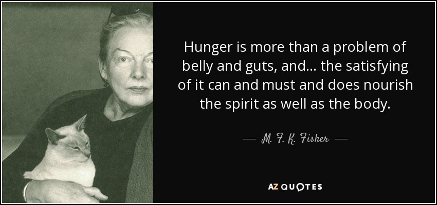 Hunger is more than a problem of belly and guts, and ... the satisfying of it can and must and does nourish the spirit as well as the body. - M. F. K. Fisher