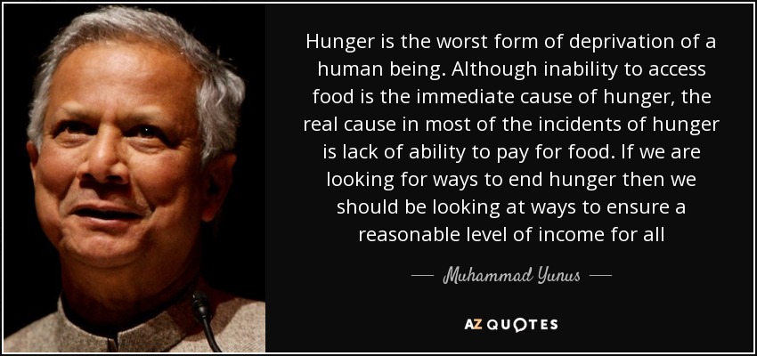 Hunger is the worst form of deprivation of a human being. Although inability to access food is the immediate cause of hunger, the real cause in most of the incidents of hunger is lack of ability to pay for food. If we are looking for ways to end hunger then we should be looking at ways to ensure a reasonable level of income for all - Muhammad Yunus