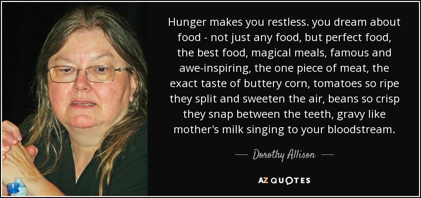 Hunger makes you restless. you dream about food - not just any food, but perfect food, the best food, magical meals, famous and awe-inspiring, the one piece of meat, the exact taste of buttery corn, tomatoes so ripe they split and sweeten the air, beans so crisp they snap between the teeth, gravy like mother's milk singing to your bloodstream. - Dorothy Allison