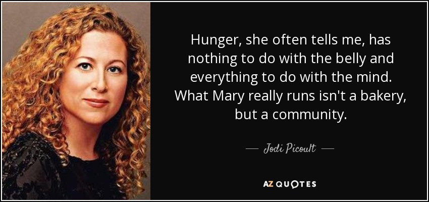 Hunger, she often tells me, has nothing to do with the belly and everything to do with the mind. What Mary really runs isn't a bakery, but a community. - Jodi Picoult