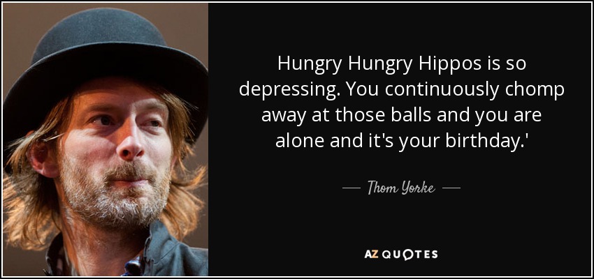 Hungry Hungry Hippos is so depressing. You continuously chomp away at those balls and you are alone and it's your birthday.' - Thom Yorke