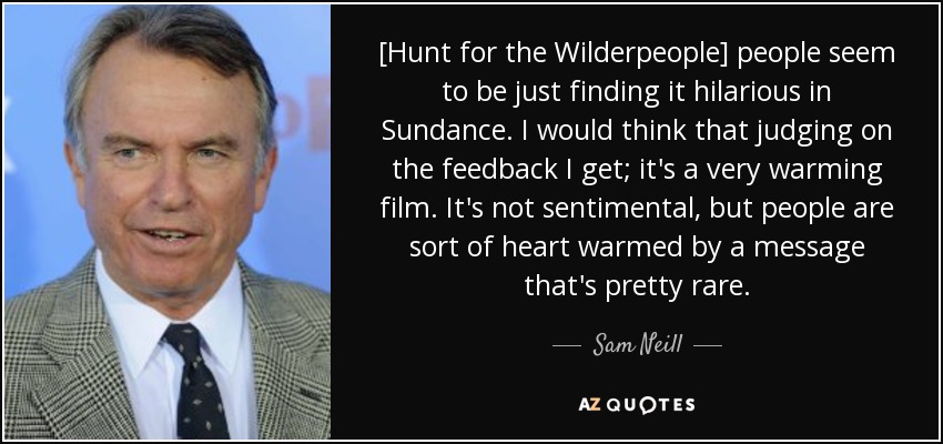 [Hunt for the Wilderpeople] people seem to be just finding it hilarious in Sundance. I would think that judging on the feedback I get; it's a very warming film. It's not sentimental, but people are sort of heart warmed by a message that's pretty rare. - Sam Neill