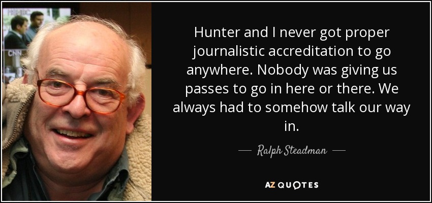 Hunter and I never got proper journalistic accreditation to go anywhere. Nobody was giving us passes to go in here or there. We always had to somehow talk our way in. - Ralph Steadman