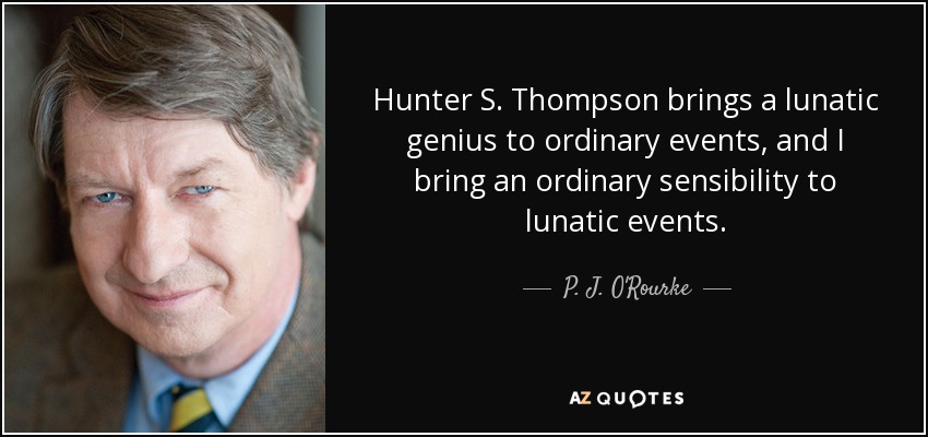 Hunter S. Thompson brings a lunatic genius to ordinary events, and I bring an ordinary sensibility to lunatic events. - P. J. O'Rourke