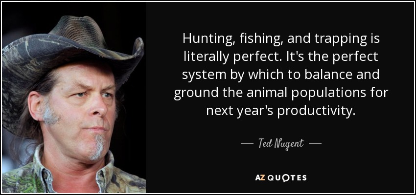 Hunting, fishing, and trapping is literally perfect. It's the perfect system by which to balance and ground the animal populations for next year's productivity. - Ted Nugent