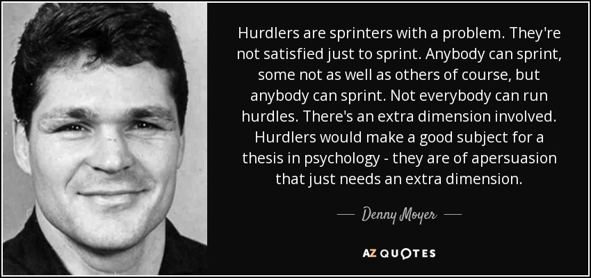 Hurdlers are sprinters with a problem. They're not satisfied just to sprint. Anybody can sprint, some not as well as others of course, but anybody can sprint. Not everybody can run hurdles. There's an extra dimension involved. Hurdlers would make a good subject for a thesis in psychology - they are of apersuasion that just needs an extra dimension. - Denny Moyer