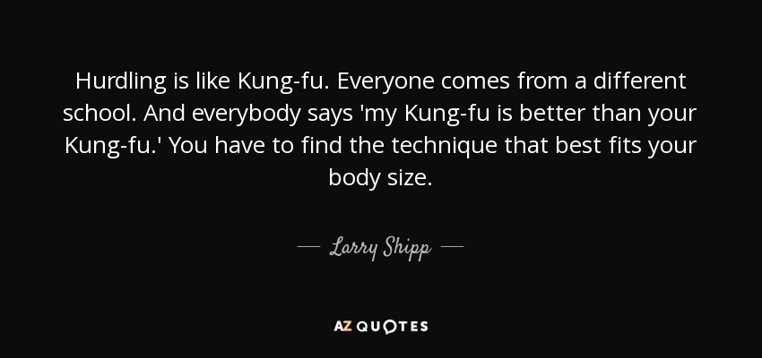 Hurdling is like Kung-fu. Everyone comes from a different school. And everybody says 'my Kung-fu is better than your Kung-fu.' You have to find the technique that best fits your body size. - Larry Shipp