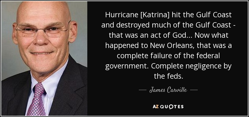 Hurricane [Katrina] hit the Gulf Coast and destroyed much of the Gulf Coast - that was an act of God ... Now what happened to New Orleans, that was a complete failure of the federal government. Complete negligence by the feds. - James Carville