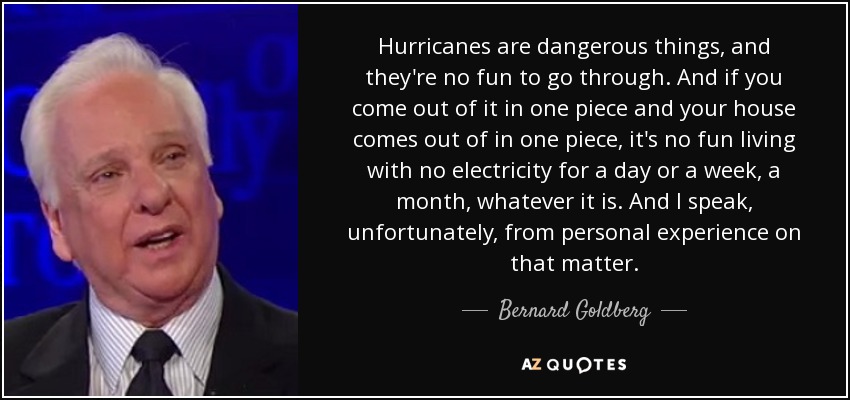 Hurricanes are dangerous things, and they're no fun to go through. And if you come out of it in one piece and your house comes out of in one piece, it's no fun living with no electricity for a day or a week, a month, whatever it is. And I speak, unfortunately, from personal experience on that matter. - Bernard Goldberg