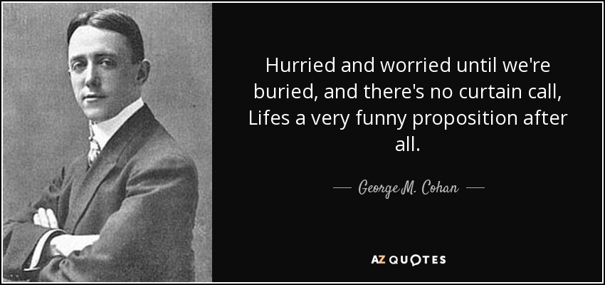 Hurried and worried until we're buried, and there's no curtain call, Lifes a very funny proposition after all. - George M. Cohan