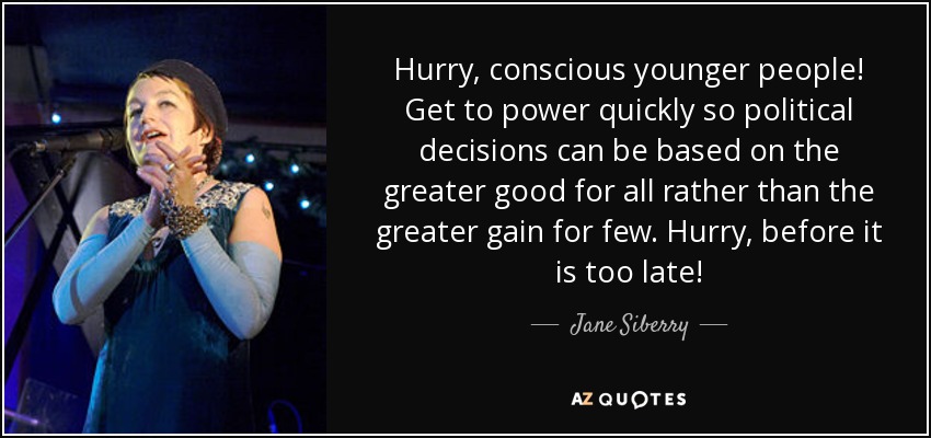 Hurry, conscious younger people! Get to power quickly so political decisions can be based on the greater good for all rather than the greater gain for few. Hurry, before it is too late! - Jane Siberry