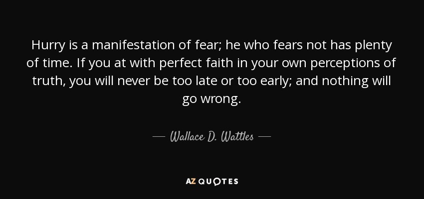 Hurry is a manifestation of fear; he who fears not has plenty of time. If you at with perfect faith in your own perceptions of truth, you will never be too late or too early; and nothing will go wrong. - Wallace D. Wattles