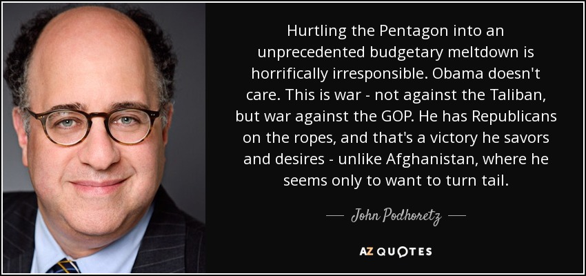 Hurtling the Pentagon into an unprecedented budgetary meltdown is horrifically irresponsible. Obama doesn't care. This is war - not against the Taliban, but war against the GOP. He has Republicans on the ropes, and that's a victory he savors and desires - unlike Afghanistan, where he seems only to want to turn tail. - John Podhoretz