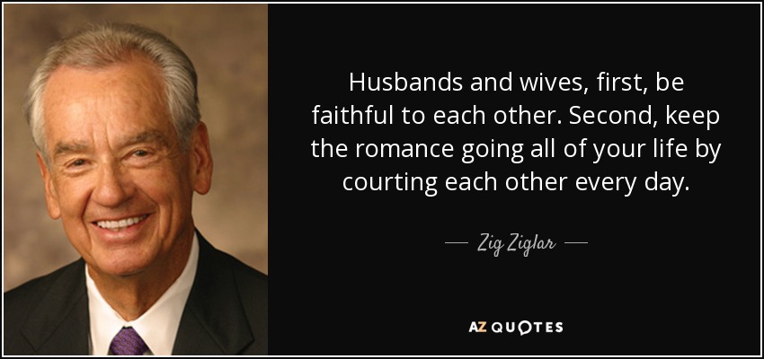 Husbands and wives, first, be faithful to each other. Second, keep the romance going all of your life by courting each other every day. - Zig Ziglar