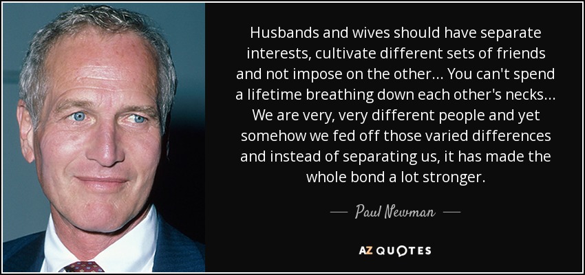 Husbands and wives should have separate interests, cultivate different sets of friends and not impose on the other... You can't spend a lifetime breathing down each other's necks... We are very, very different people and yet somehow we fed off those varied differences and instead of separating us, it has made the whole bond a lot stronger. - Paul Newman