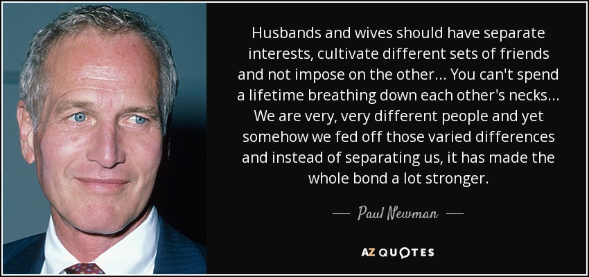 Husbands and wives should have separate interests, cultivate different sets of friends and not impose on the other... You can't spend a lifetime breathing down each other's necks... We are very, very different people and yet somehow we fed off those varied differences and instead of separating us, it has made the whole bond a lot stronger. - Paul Newman