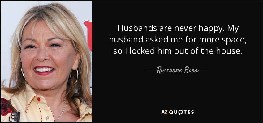 Husbands are never happy. My husband asked me for more space, so I locked him out of the house. - Roseanne Barr