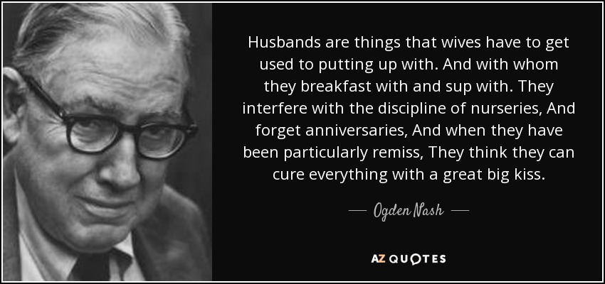 Husbands are things that wives have to get used to putting up with. And with whom they breakfast with and sup with. They interfere with the discipline of nurseries, And forget anniversaries, And when they have been particularly remiss, They think they can cure everything with a great big kiss. - Ogden Nash