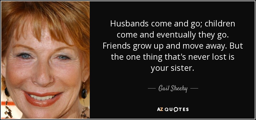 Husbands come and go; children come and eventually they go. Friends grow up and move away. But the one thing that's never lost is your sister. - Gail Sheehy