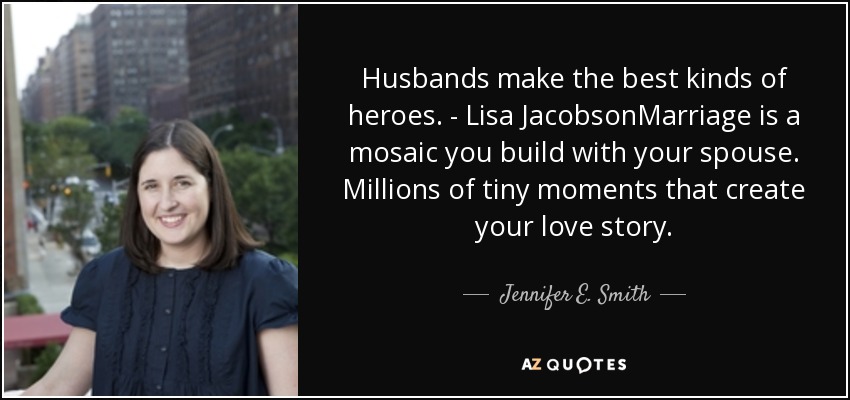 Husbands make the best kinds of heroes. - Lisa JacobsonMarriage is a mosaic you build with your spouse. Millions of tiny moments that create your love story. - Jennifer E. Smith