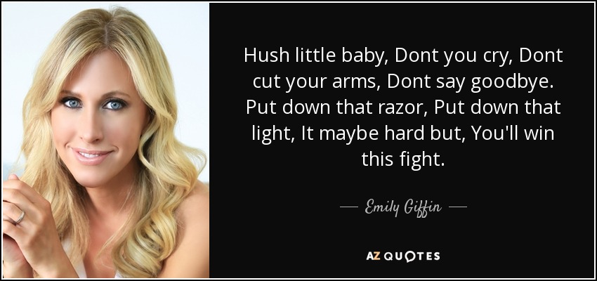 Hush little baby, Dont you cry, Dont cut your arms, Dont say goodbye. Put down that razor, Put down that light, It maybe hard but, You'll win this fight. - Emily Giffin