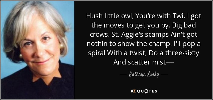 Hush little owl, You're with Twi. I got the moves to get you by. Big bad crows. St. Aggie's scamps Ain't got nothin to show the champ. I'll pop a spiral With a twist, Do a three-sixty And scatter mist---- - Kathryn Lasky