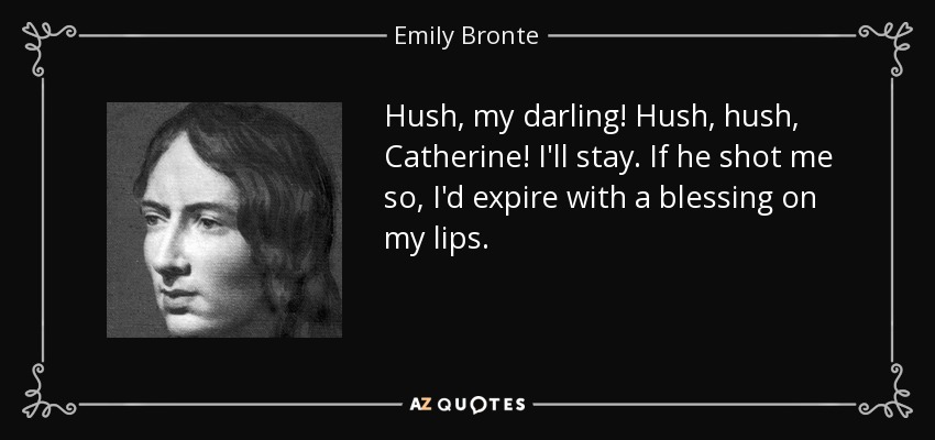 Hush, my darling! Hush, hush, Catherine! I'll stay. If he shot me so, I'd expire with a blessing on my lips. - Emily Bronte