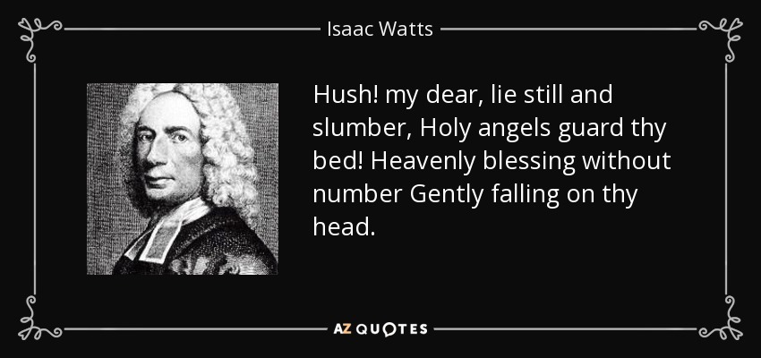 Hush! my dear, lie still and slumber, Holy angels guard thy bed! Heavenly blessing without number Gently falling on thy head. - Isaac Watts