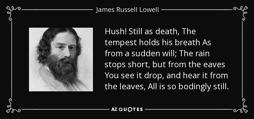 Hush! Still as death, The tempest holds his breath As from a sudden will; The rain stops short, but from the eaves You see it drop, and hear it from the leaves, All is so bodingly still. - James Russell Lowell