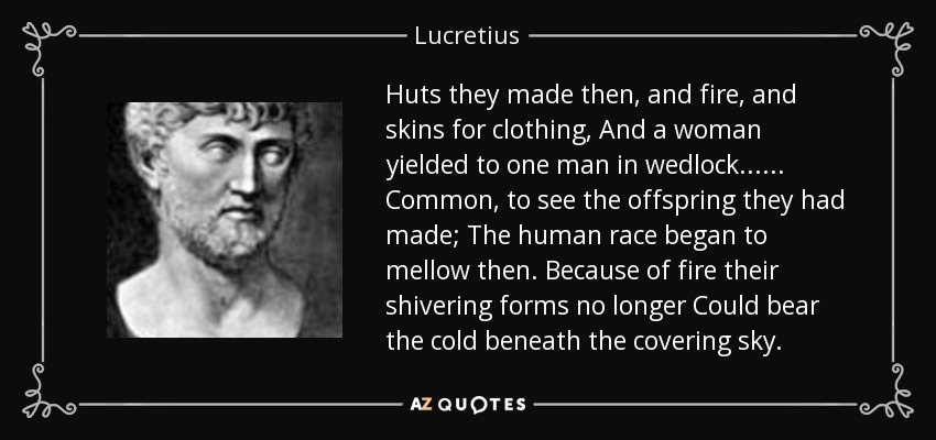 Huts they made then, and fire, and skins for clothing, And a woman yielded to one man in wedlock... ... Common, to see the offspring they had made; The human race began to mellow then. Because of fire their shivering forms no longer Could bear the cold beneath the covering sky. - Lucretius