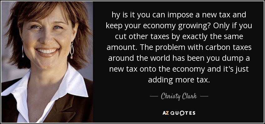hy is it you can impose a new tax and keep your economy growing? Only if you cut other taxes by exactly the same amount. The problem with carbon taxes around the world has been you dump a new tax onto the economy and it's just adding more tax. - Christy Clark