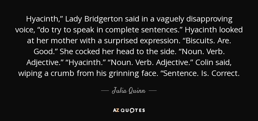 Hyacinth,” Lady Bridgerton said in a vaguely disapproving voice, “do try to speak in complete sentences.” Hyacinth looked at her mother with a surprised expression. “Biscuits. Are. Good.” She cocked her head to the side. “Noun. Verb. Adjective.” “Hyacinth.” “Noun. Verb. Adjective.” Colin said, wiping a crumb from his grinning face. “Sentence. Is. Correct. - Julia Quinn