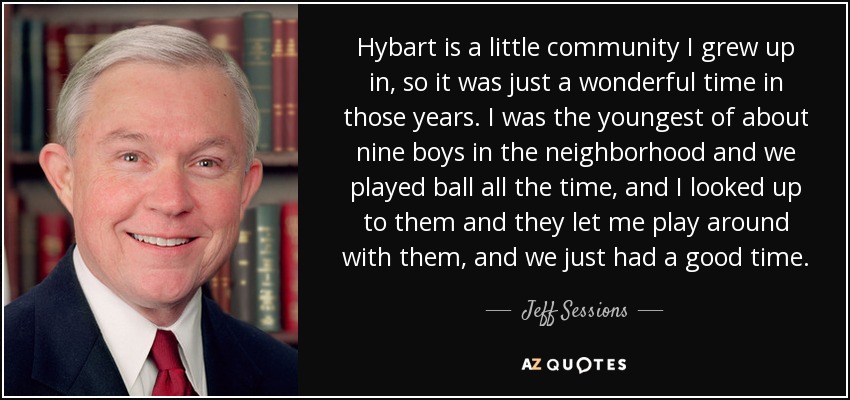 Hybart is a little community I grew up in, so it was just a wonderful time in those years. I was the youngest of about nine boys in the neighborhood and we played ball all the time, and I looked up to them and they let me play around with them, and we just had a good time. - Jeff Sessions