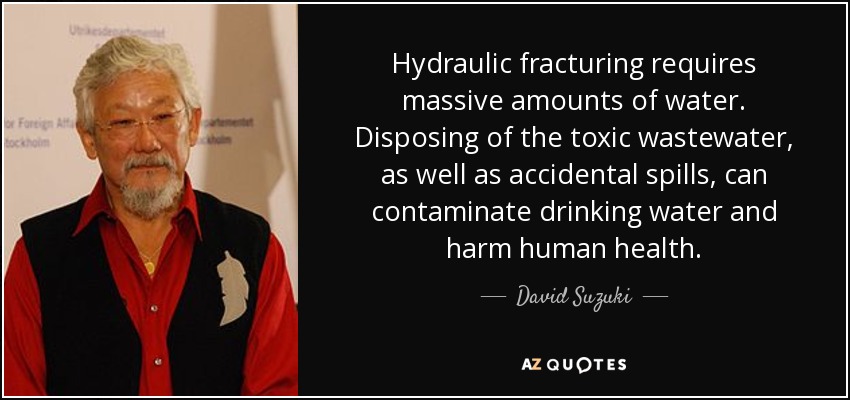 Hydraulic fracturing requires massive amounts of water. Disposing of the toxic wastewater, as well as accidental spills, can contaminate drinking water and harm human health. - David Suzuki