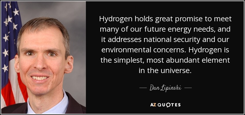 Hydrogen holds great promise to meet many of our future energy needs, and it addresses national security and our environmental concerns. Hydrogen is the simplest, most abundant element in the universe. - Dan Lipinski