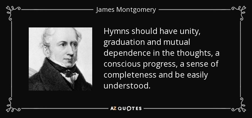 Hymns should have unity, graduation and mutual dependence in the thoughts, a conscious progress, a sense of completeness and be easily understood. - James Montgomery