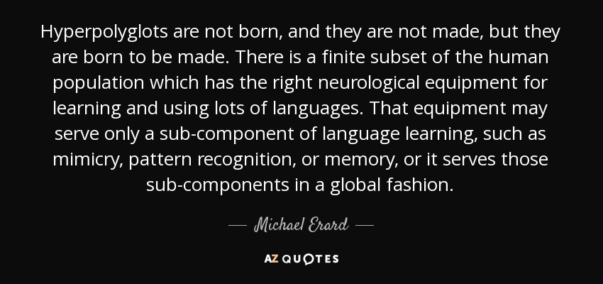 Hyperpolyglots are not born, and they are not made, but they are born to be made. There is a finite subset of the human population which has the right neurological equipment for learning and using lots of languages. That equipment may serve only a sub-component of language learning, such as mimicry, pattern recognition, or memory, or it serves those sub-components in a global fashion. - Michael Erard