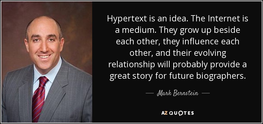 Hypertext is an idea. The Internet is a medium. They grow up beside each other, they influence each other, and their evolving relationship will probably provide a great story for future biographers. - Mark Bernstein