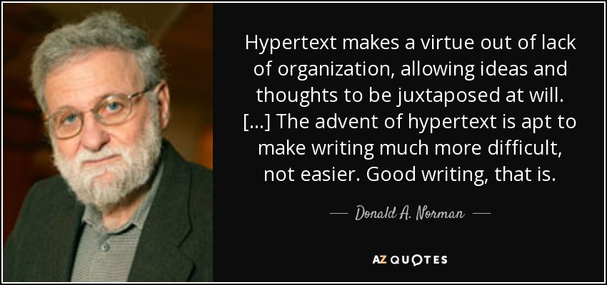 Hypertext makes a virtue out of lack of organization, allowing ideas and thoughts to be juxtaposed at will. [...] The advent of hypertext is apt to make writing much more difficult, not easier. Good writing, that is. - Donald A. Norman