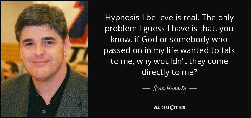 Hypnosis I believe is real. The only problem I guess I have is that, you know, if God or somebody who passed on in my life wanted to talk to me, why wouldn't they come directly to me? - Sean Hannity