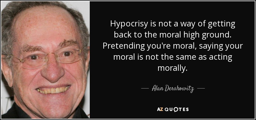 Hypocrisy is not a way of getting back to the moral high ground. Pretending you're moral, saying your moral is not the same as acting morally. - Alan Dershowitz