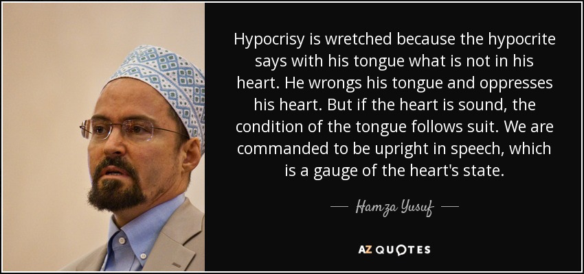 Hypocrisy is wretched because the hypocrite says with his tongue what is not in his heart. He wrongs his tongue and oppresses his heart. But if the heart is sound, the condition of the tongue follows suit. We are commanded to be upright in speech, which is a gauge of the heart's state. - Hamza Yusuf