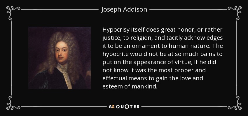 Hypocrisy itself does great honor, or rather justice, to religion, and tacitly acknowledges it to be an ornament to human nature. The hypocrite would not be at so much pains to put on the appearance of virtue, if he did not know it was the most proper and effectual means to gain the love and esteem of mankind. - Joseph Addison