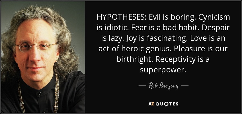 HYPOTHESES: Evil is boring. Cynicism is idiotic. Fear is a bad habit. Despair is lazy. Joy is fascinating. Love is an act of heroic genius. Pleasure is our birthright. Receptivity is a superpower. - Rob Brezsny