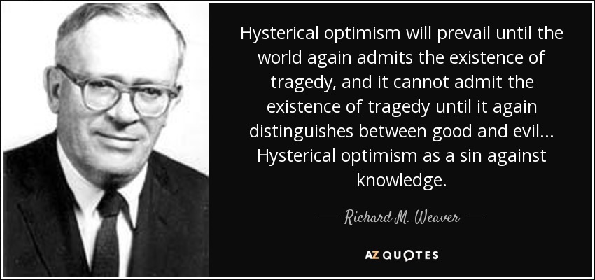 Hysterical optimism will prevail until the world again admits the existence of tragedy, and it cannot admit the existence of tragedy until it again distinguishes between good and evil. . . Hysterical optimism as a sin against knowledge. - Richard M. Weaver