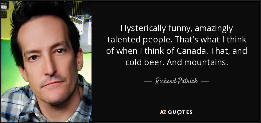 Hysterically funny, amazingly talented people. That's what I think of when I think of Canada. That, and cold beer. And mountains. - Richard Patrick