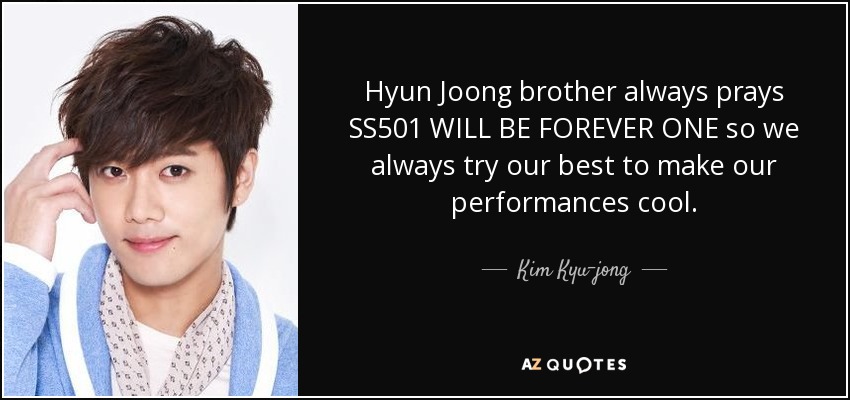 Hyun Joong brother always prays SS501 WILL BE FOREVER ONE so we always try our best to make our performances cool. - Kim Kyu-jong