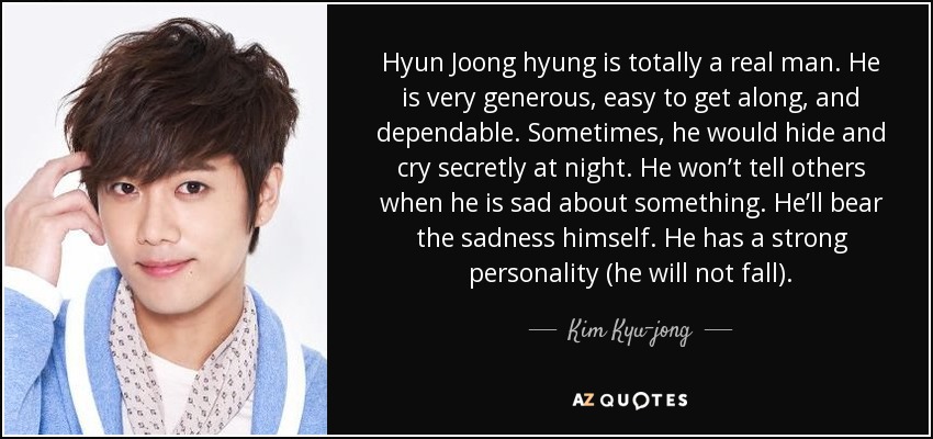 Hyun Joong hyung is totally a real man. He is very generous, easy to get along, and dependable. Sometimes, he would hide and cry secretly at night. He won’t tell others when he is sad about something. He’ll bear the sadness himself. He has a strong personality (he will not fall). - Kim Kyu-jong