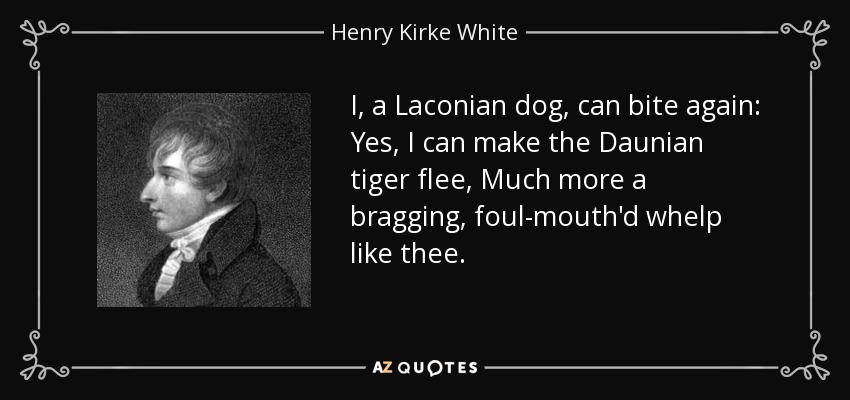 I, a Laconian dog, can bite again: Yes, I can make the Daunian tiger flee, Much more a bragging, foul-mouth'd whelp like thee. - Henry Kirke White